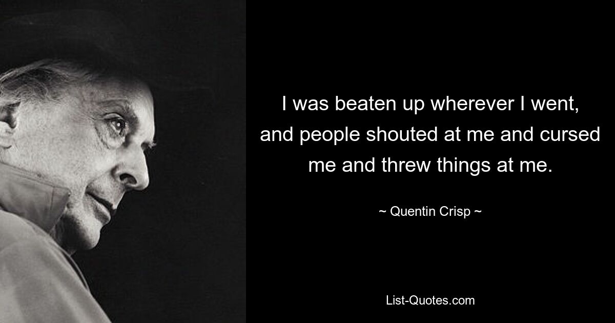 I was beaten up wherever I went, and people shouted at me and cursed me and threw things at me. — © Quentin Crisp