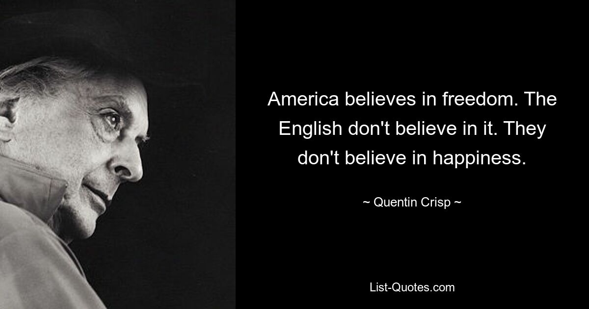 America believes in freedom. The English don't believe in it. They don't believe in happiness. — © Quentin Crisp