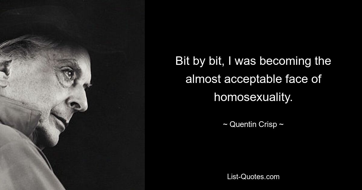 Bit by bit, I was becoming the almost acceptable face of homosexuality. — © Quentin Crisp