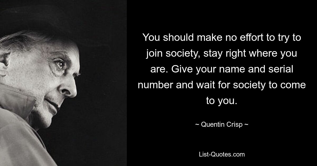 You should make no effort to try to join society, stay right where you are. Give your name and serial number and wait for society to come to you. — © Quentin Crisp