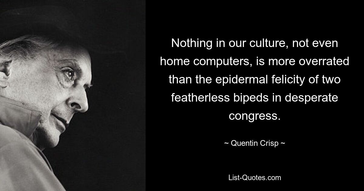 Nothing in our culture, not even home computers, is more overrated than the epidermal felicity of two featherless bipeds in desperate congress. — © Quentin Crisp