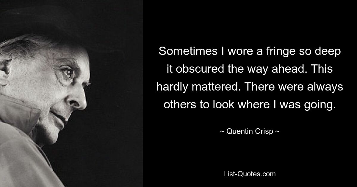 Sometimes I wore a fringe so deep it obscured the way ahead. This hardly mattered. There were always others to look where I was going. — © Quentin Crisp