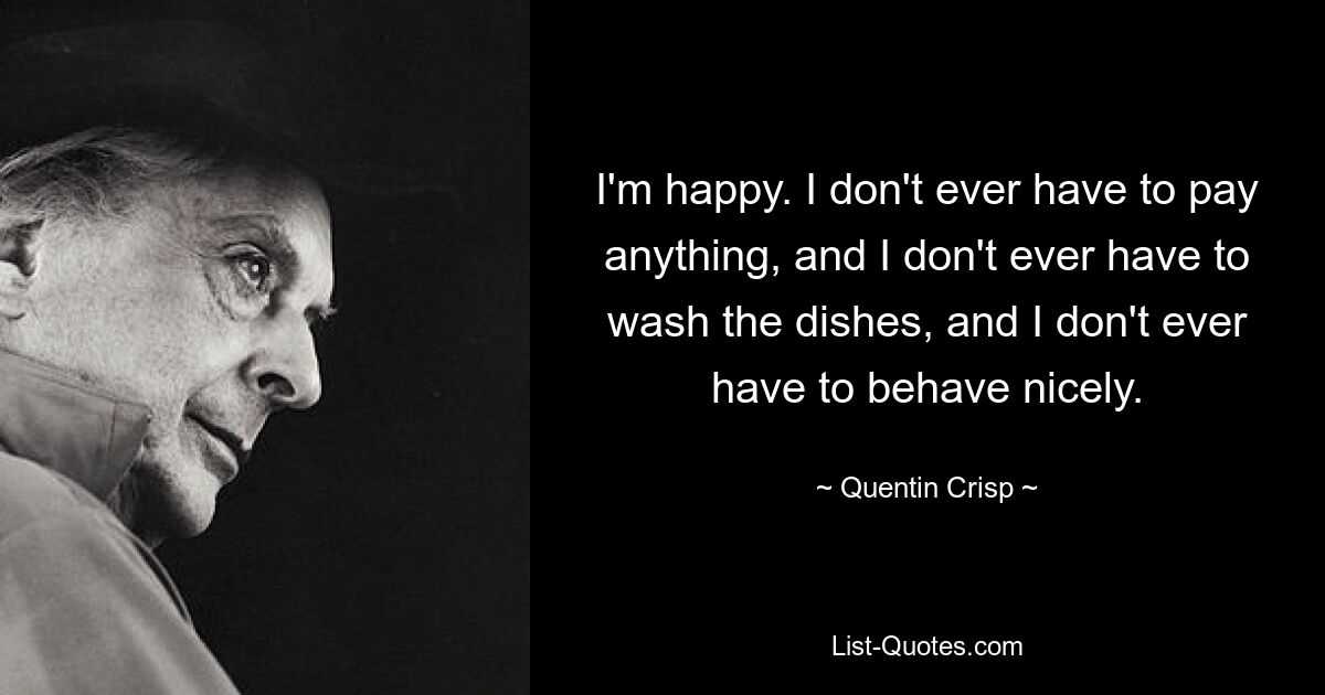 I'm happy. I don't ever have to pay anything, and I don't ever have to wash the dishes, and I don't ever have to behave nicely. — © Quentin Crisp