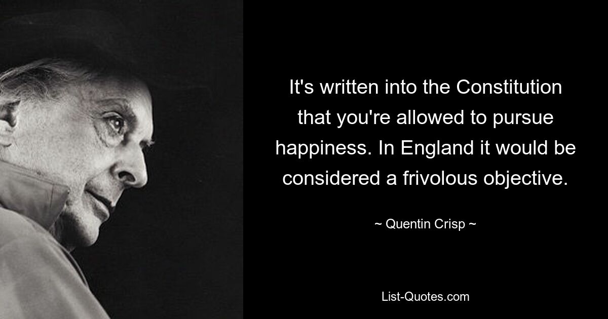 It's written into the Constitution that you're allowed to pursue happiness. In England it would be considered a frivolous objective. — © Quentin Crisp