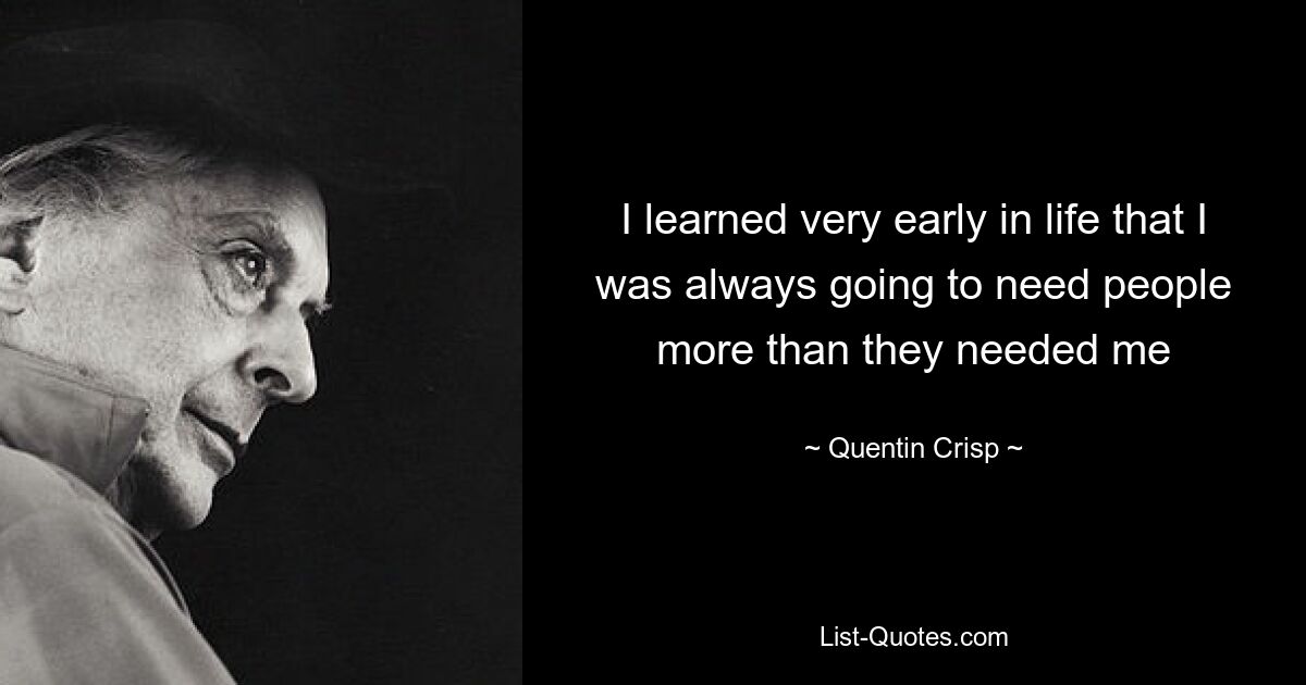 I learned very early in life that I was always going to need people more than they needed me — © Quentin Crisp