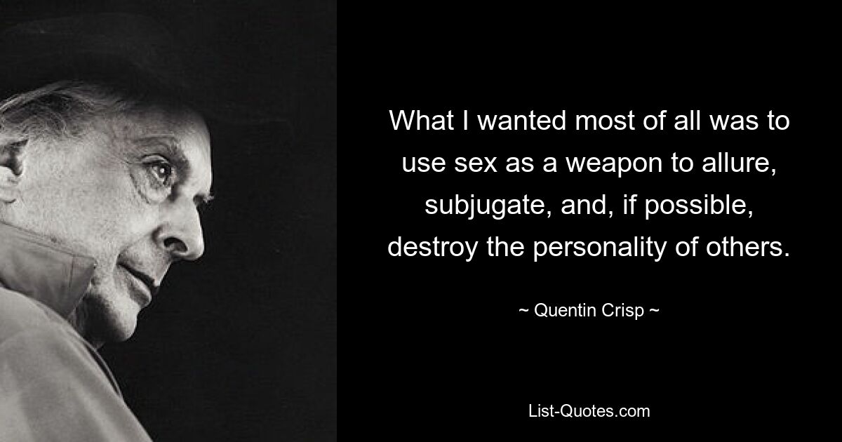 What I wanted most of all was to use sex as a weapon to allure, subjugate, and, if possible, destroy the personality of others. — © Quentin Crisp