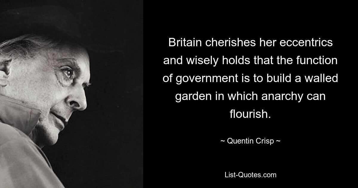 Britain cherishes her eccentrics and wisely holds that the function of government is to build a walled garden in which anarchy can flourish. — © Quentin Crisp