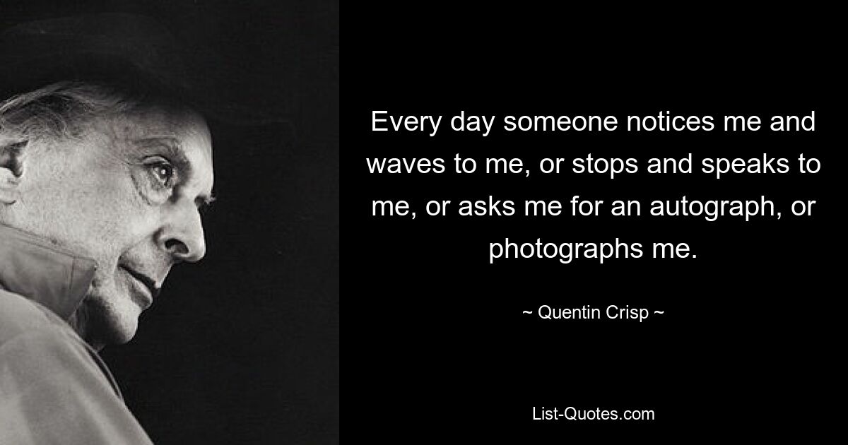 Every day someone notices me and waves to me, or stops and speaks to me, or asks me for an autograph, or photographs me. — © Quentin Crisp