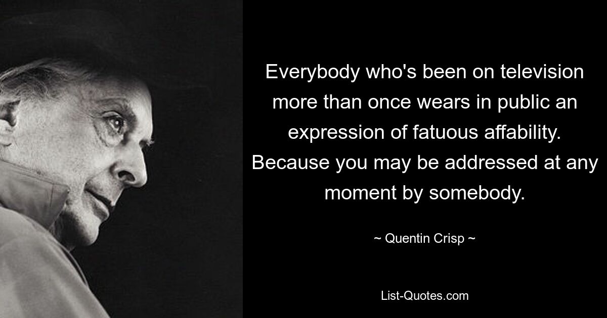 Everybody who's been on television more than once wears in public an expression of fatuous affability. Because you may be addressed at any moment by somebody. — © Quentin Crisp