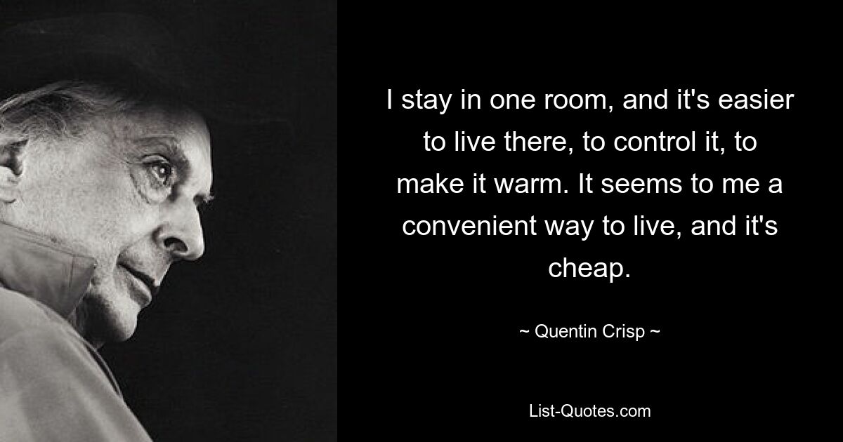 I stay in one room, and it's easier to live there, to control it, to make it warm. It seems to me a convenient way to live, and it's cheap. — © Quentin Crisp