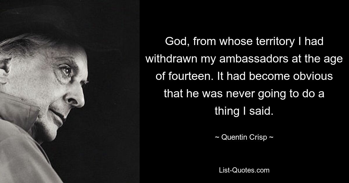 God, from whose territory I had withdrawn my ambassadors at the age of fourteen. It had become obvious that he was never going to do a thing I said. — © Quentin Crisp