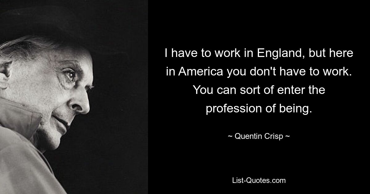 I have to work in England, but here in America you don't have to work. You can sort of enter the profession of being. — © Quentin Crisp