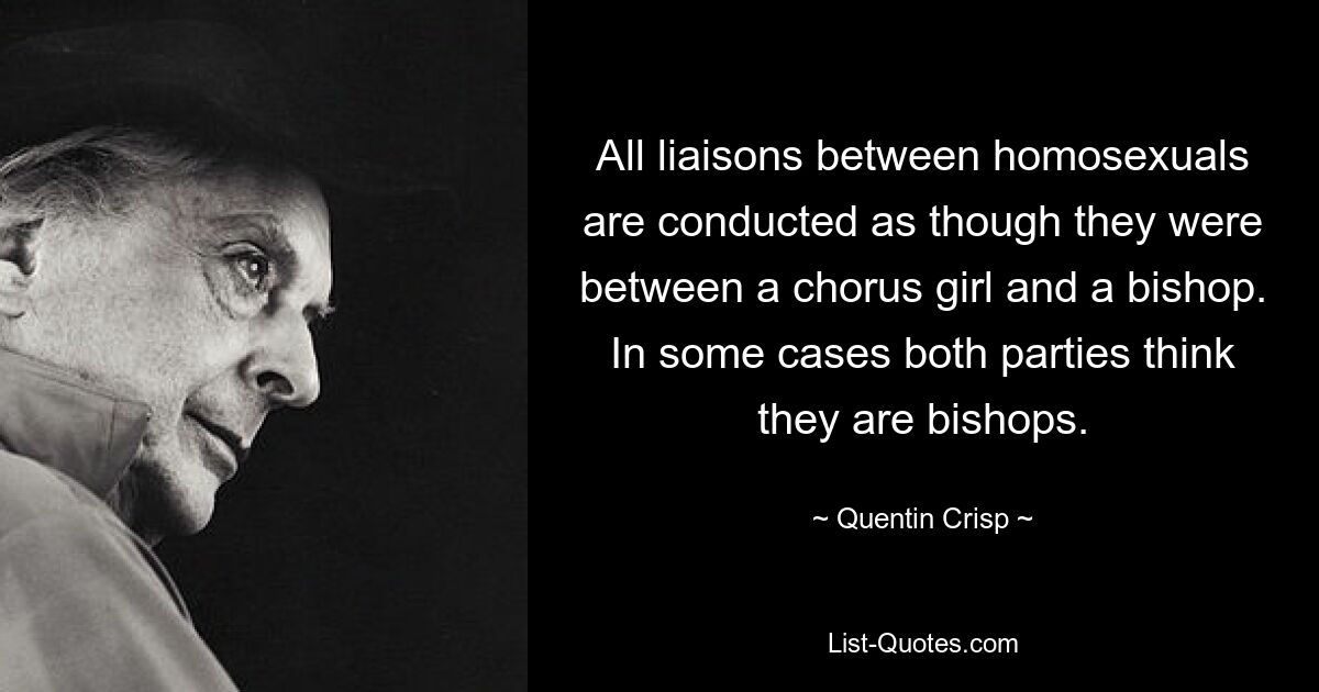 All liaisons between homosexuals are conducted as though they were between a chorus girl and a bishop. In some cases both parties think they are bishops. — © Quentin Crisp