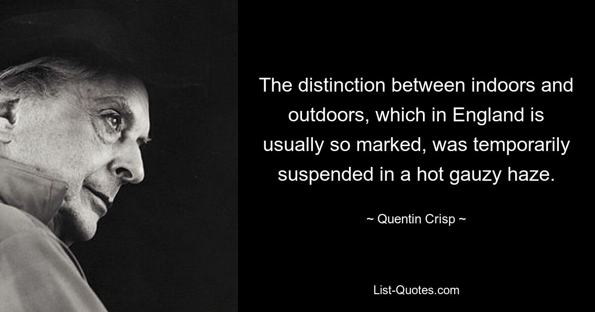 The distinction between indoors and outdoors, which in England is usually so marked, was temporarily suspended in a hot gauzy haze. — © Quentin Crisp