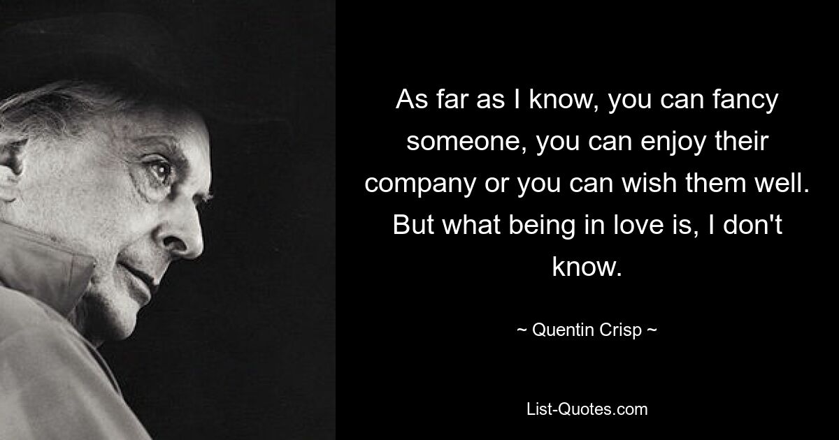 As far as I know, you can fancy someone, you can enjoy their company or you can wish them well. But what being in love is, I don't know. — © Quentin Crisp