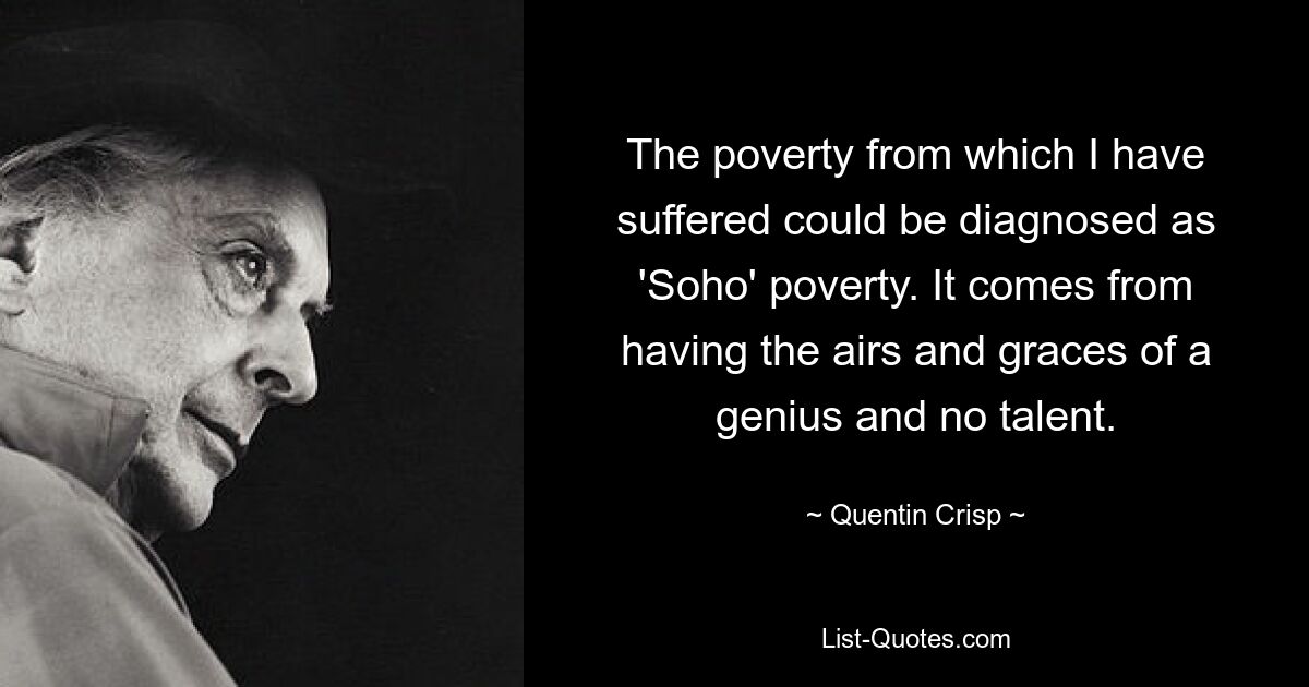 The poverty from which I have suffered could be diagnosed as 'Soho' poverty. It comes from having the airs and graces of a genius and no talent. — © Quentin Crisp