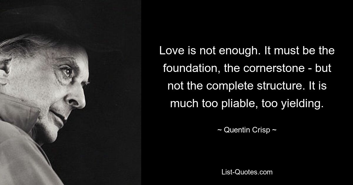 Love is not enough. It must be the foundation, the cornerstone - but not the complete structure. It is much too pliable, too yielding. — © Quentin Crisp