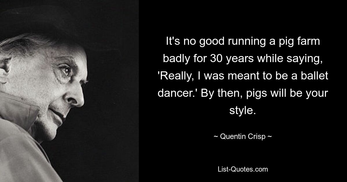 It's no good running a pig farm badly for 30 years while saying, 'Really, I was meant to be a ballet dancer.' By then, pigs will be your style. — © Quentin Crisp