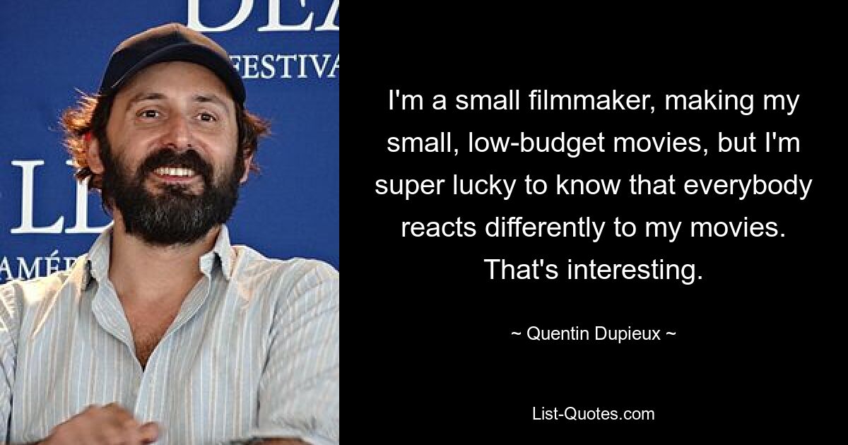 I'm a small filmmaker, making my small, low-budget movies, but I'm super lucky to know that everybody reacts differently to my movies. That's interesting. — © Quentin Dupieux