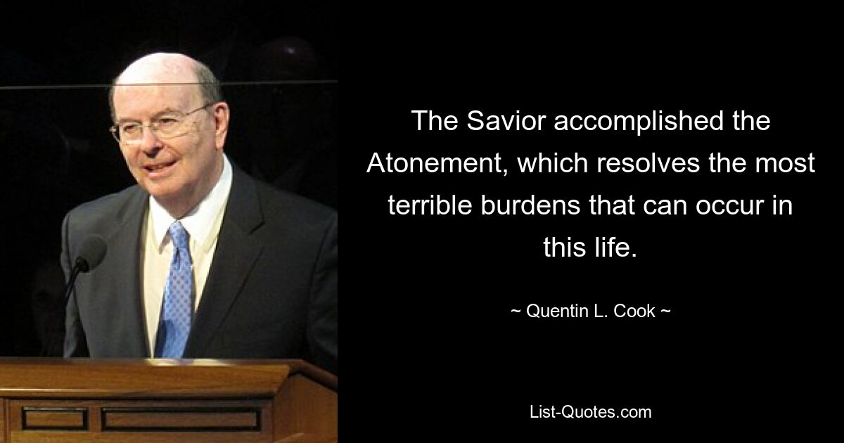 The Savior accomplished the Atonement, which resolves the most terrible burdens that can occur in this life. — © Quentin L. Cook