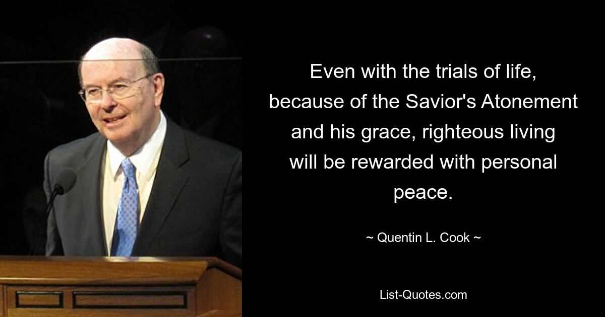 Even with the trials of life, because of the Savior's Atonement and his grace, righteous living will be rewarded with personal peace. — © Quentin L. Cook