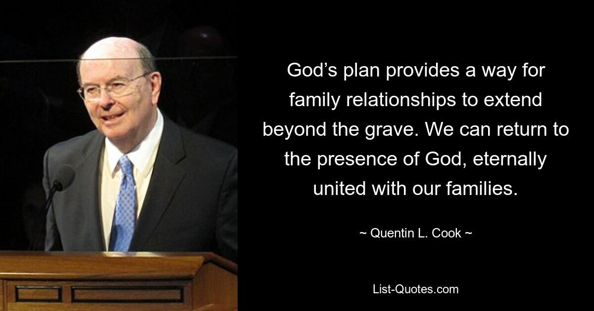 God’s plan provides a way for family relationships to extend beyond the grave. We can return to the presence of God, eternally united with our families. — © Quentin L. Cook