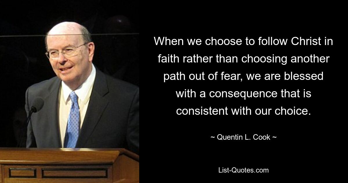 When we choose to follow Christ in faith rather than choosing another path out of fear, we are blessed with a consequence that is consistent with our choice. — © Quentin L. Cook