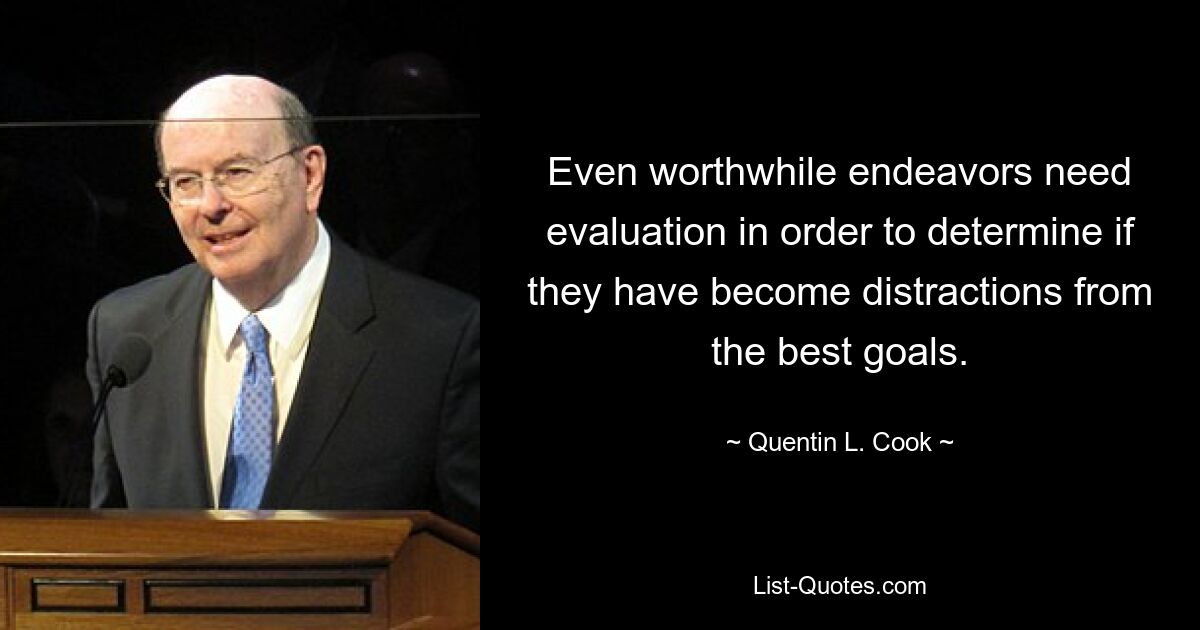 Even worthwhile endeavors need evaluation in order to determine if they have become distractions from the best goals. — © Quentin L. Cook