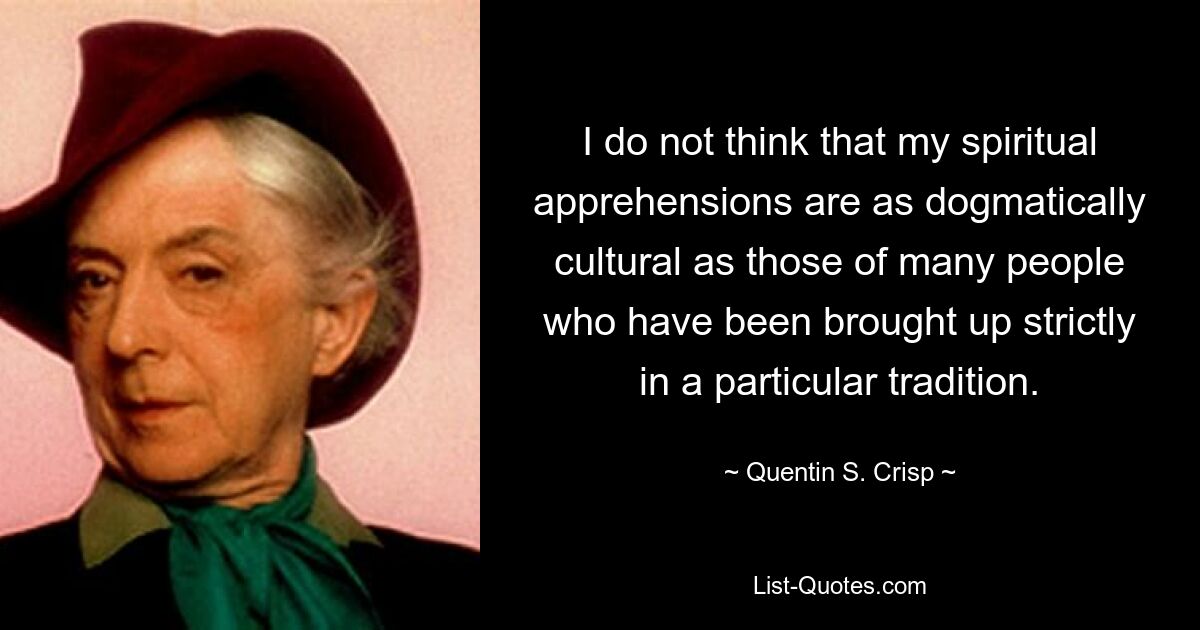 I do not think that my spiritual apprehensions are as dogmatically cultural as those of many people who have been brought up strictly in a particular tradition. — © Quentin S. Crisp