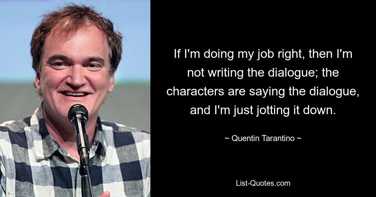 If I'm doing my job right, then I'm not writing the dialogue; the characters are saying the dialogue, and I'm just jotting it down. — © Quentin Tarantino