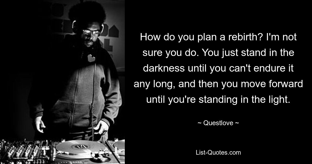 How do you plan a rebirth? I'm not sure you do. You just stand in the darkness until you can't endure it any long, and then you move forward until you're standing in the light. — © Questlove