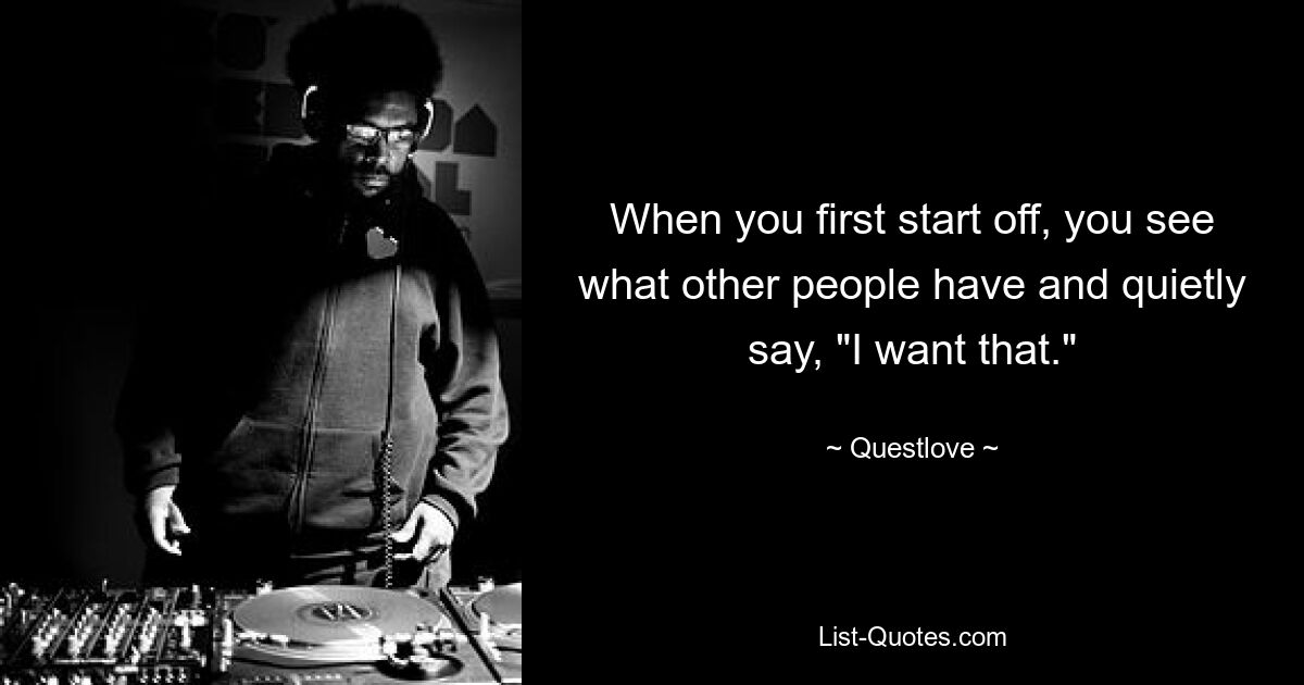 When you first start off, you see what other people have and quietly say, "I want that." — © Questlove