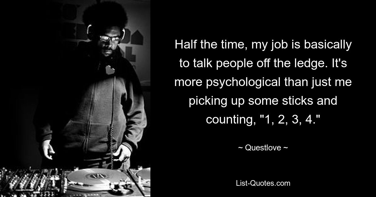 Half the time, my job is basically to talk people off the ledge. It's more psychological than just me picking up some sticks and counting, "1, 2, 3, 4." — © Questlove