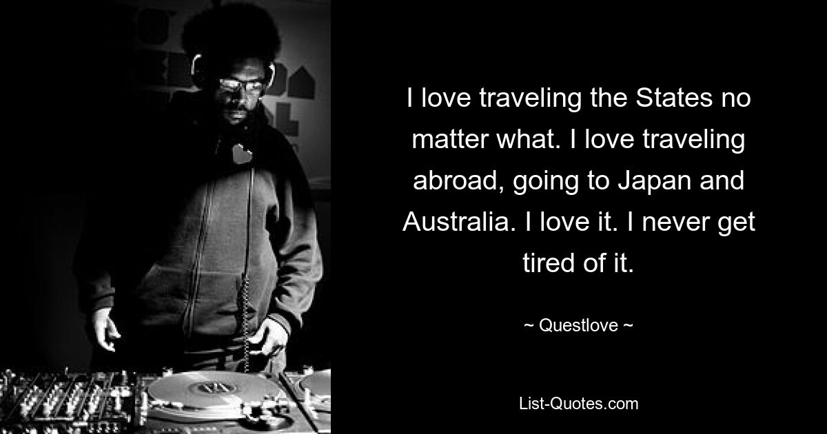 I love traveling the States no matter what. I love traveling abroad, going to Japan and Australia. I love it. I never get tired of it. — © Questlove