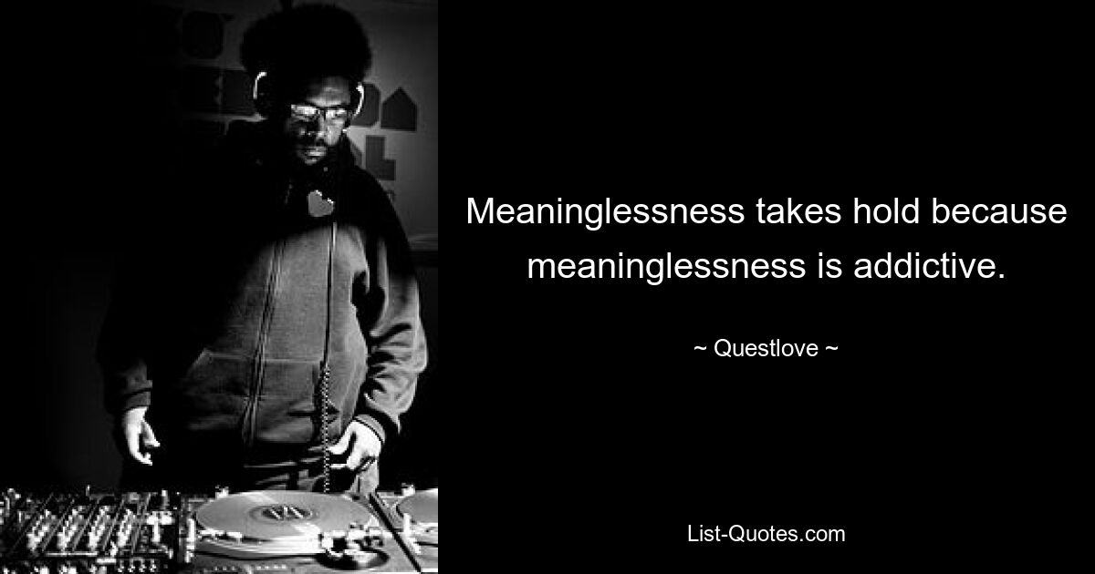 Meaninglessness takes hold because meaninglessness is addictive. — © Questlove