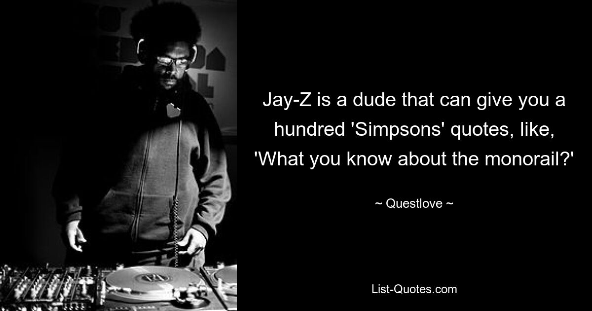 Jay-Z is a dude that can give you a hundred 'Simpsons' quotes, like, 'What you know about the monorail?' — © Questlove