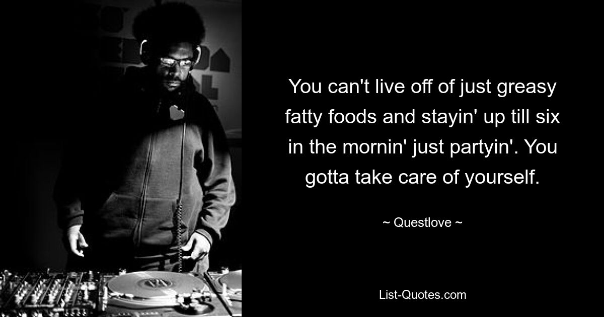 You can't live off of just greasy fatty foods and stayin' up till six in the mornin' just partyin'. You gotta take care of yourself. — © Questlove