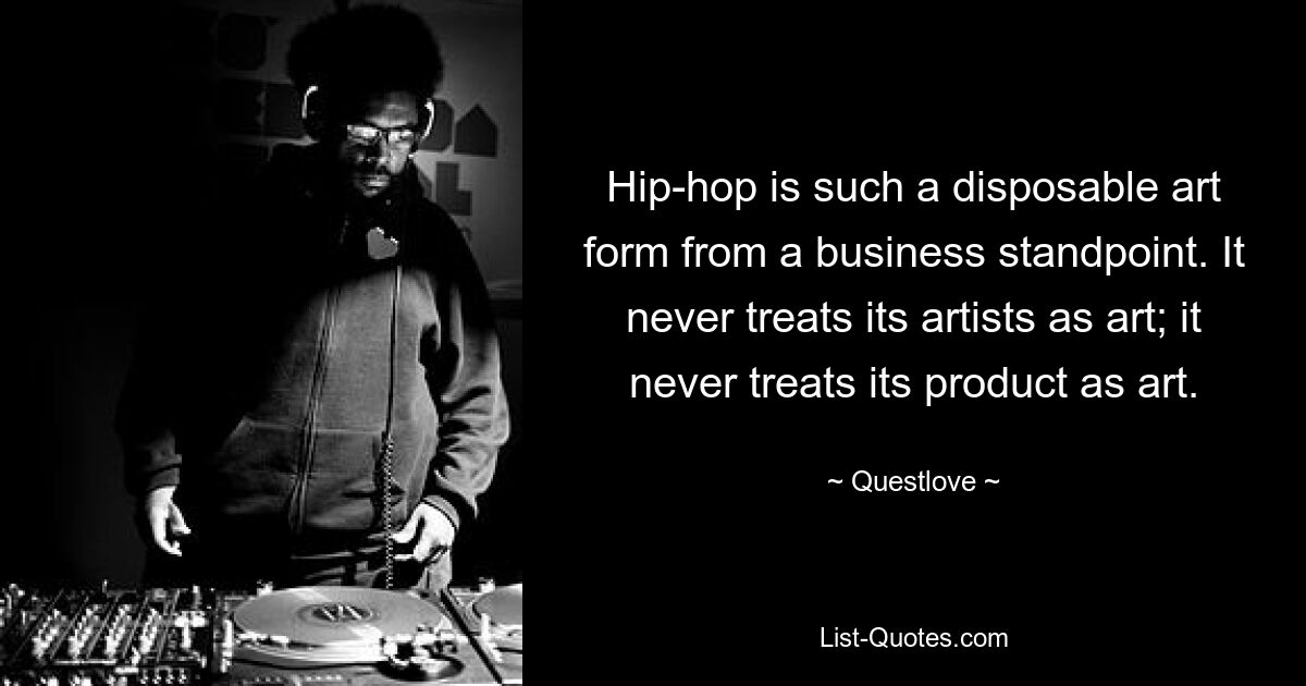 Hip-hop is such a disposable art form from a business standpoint. It never treats its artists as art; it never treats its product as art. — © Questlove