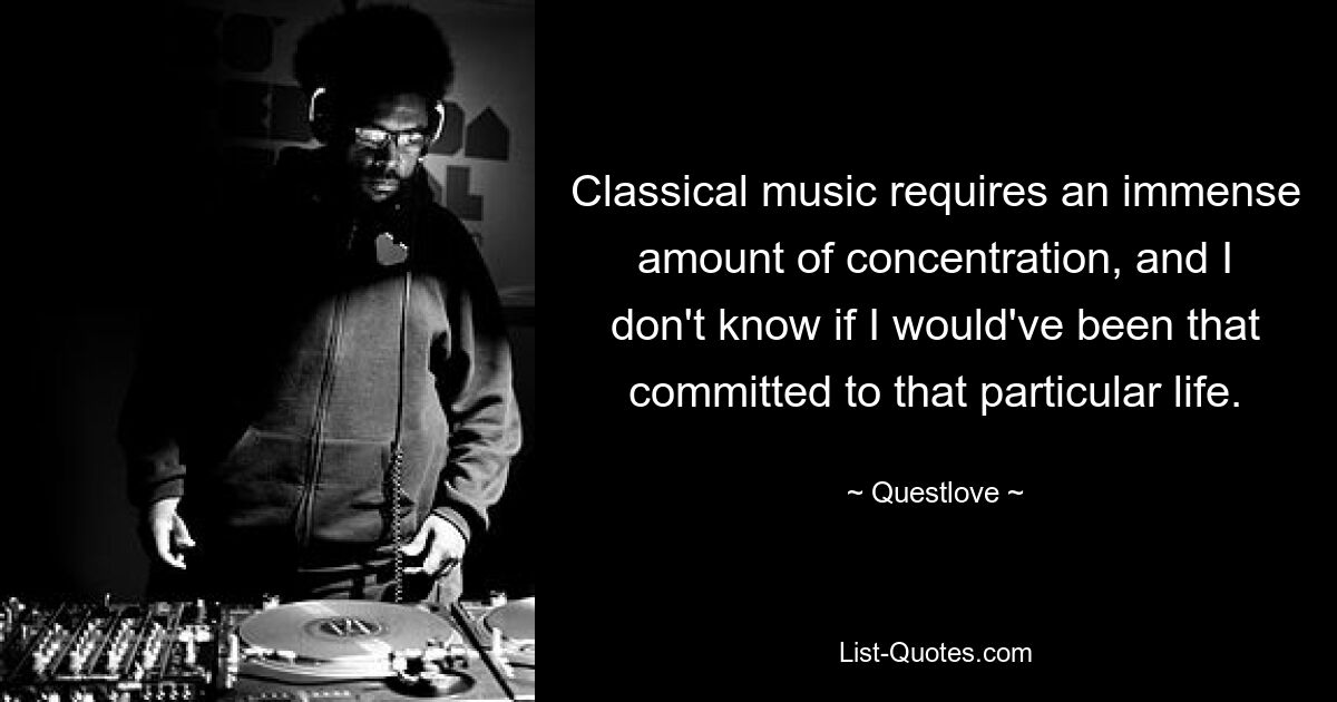 Classical music requires an immense amount of concentration, and I don't know if I would've been that committed to that particular life. — © Questlove