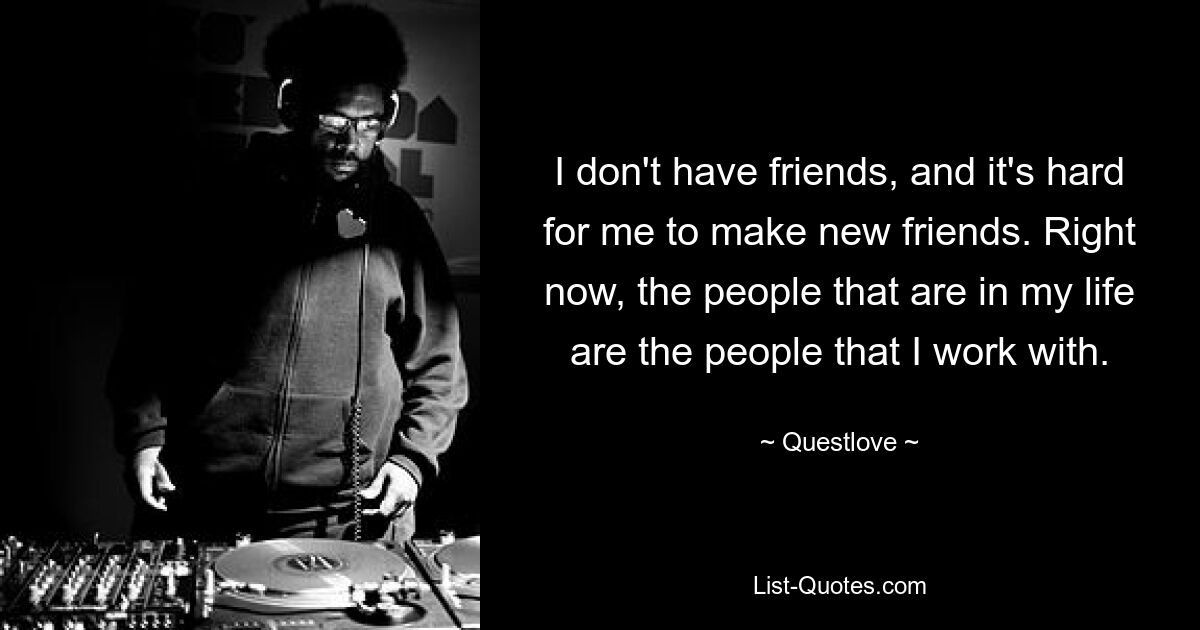 I don't have friends, and it's hard for me to make new friends. Right now, the people that are in my life are the people that I work with. — © Questlove