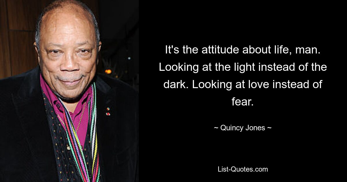 It's the attitude about life, man. Looking at the light instead of the dark. Looking at love instead of fear. — © Quincy Jones