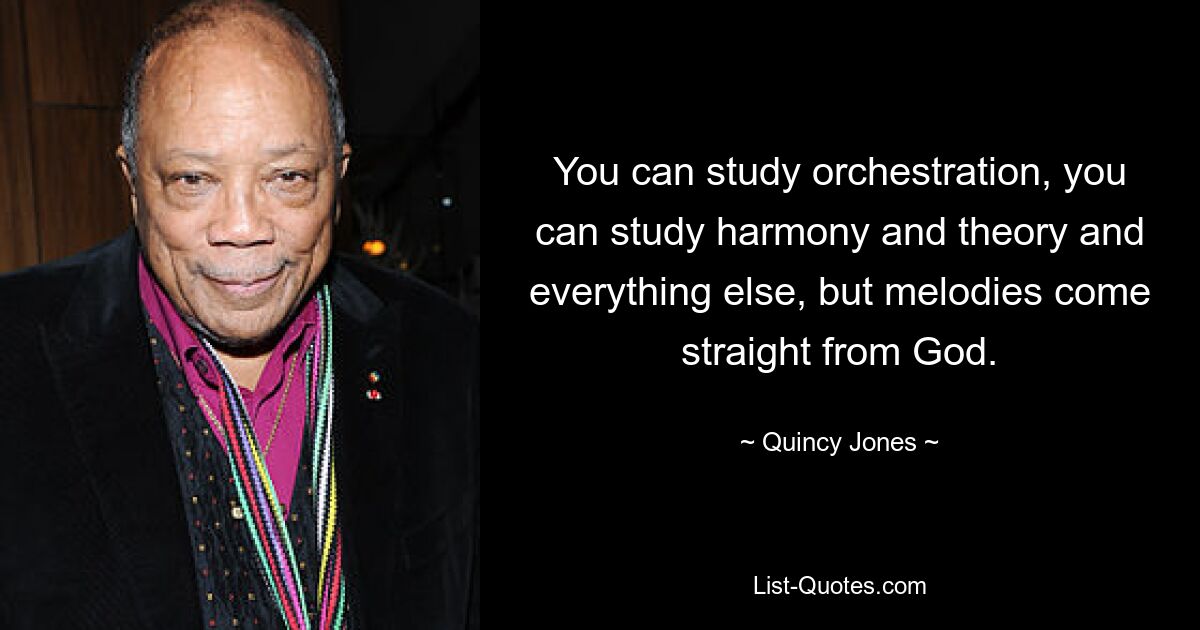 You can study orchestration, you can study harmony and theory and everything else, but melodies come straight from God. — © Quincy Jones