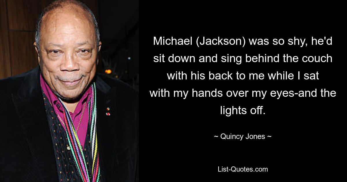 Michael (Jackson) was so shy, he'd sit down and sing behind the couch with his back to me while I sat with my hands over my eyes-and the lights off. — © Quincy Jones