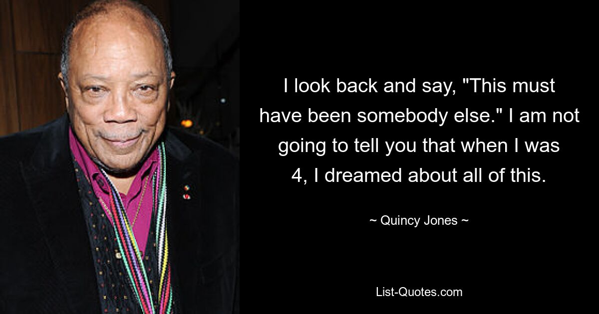 I look back and say, "This must have been somebody else." I am not going to tell you that when I was 4, I dreamed about all of this. — © Quincy Jones