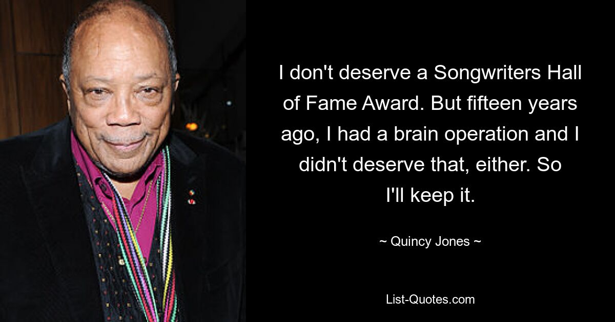 I don't deserve a Songwriters Hall of Fame Award. But fifteen years ago, I had a brain operation and I didn't deserve that, either. So I'll keep it. — © Quincy Jones