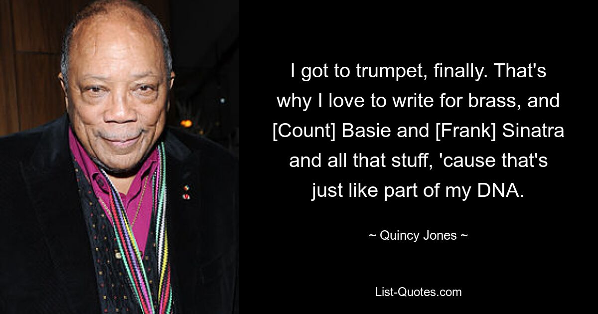 I got to trumpet, finally. That's why I love to write for brass, and [Count] Basie and [Frank] Sinatra and all that stuff, 'cause that's just like part of my DNA. — © Quincy Jones