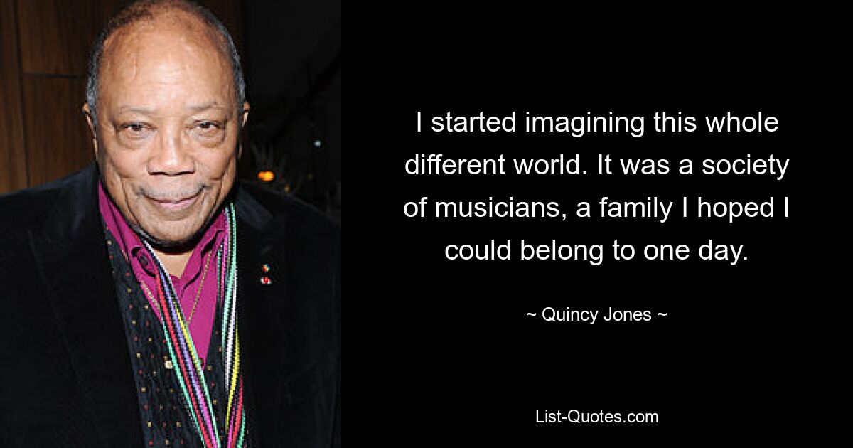 I started imagining this whole different world. It was a society of musicians, a family I hoped I could belong to one day. — © Quincy Jones