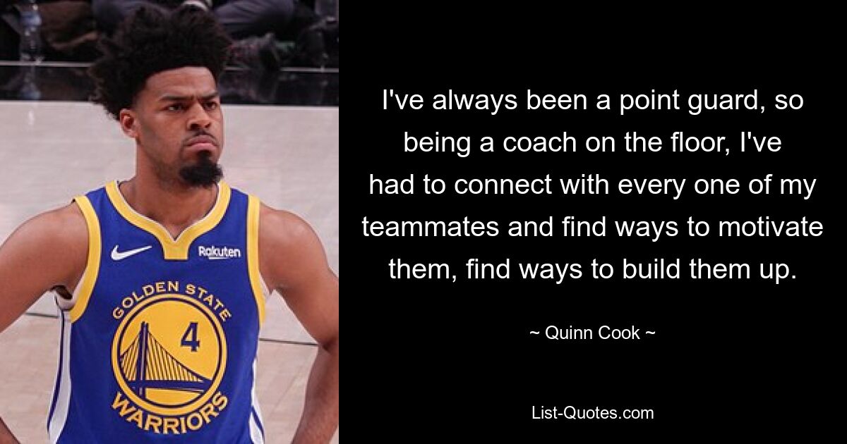 I've always been a point guard, so being a coach on the floor, I've had to connect with every one of my teammates and find ways to motivate them, find ways to build them up. — © Quinn Cook