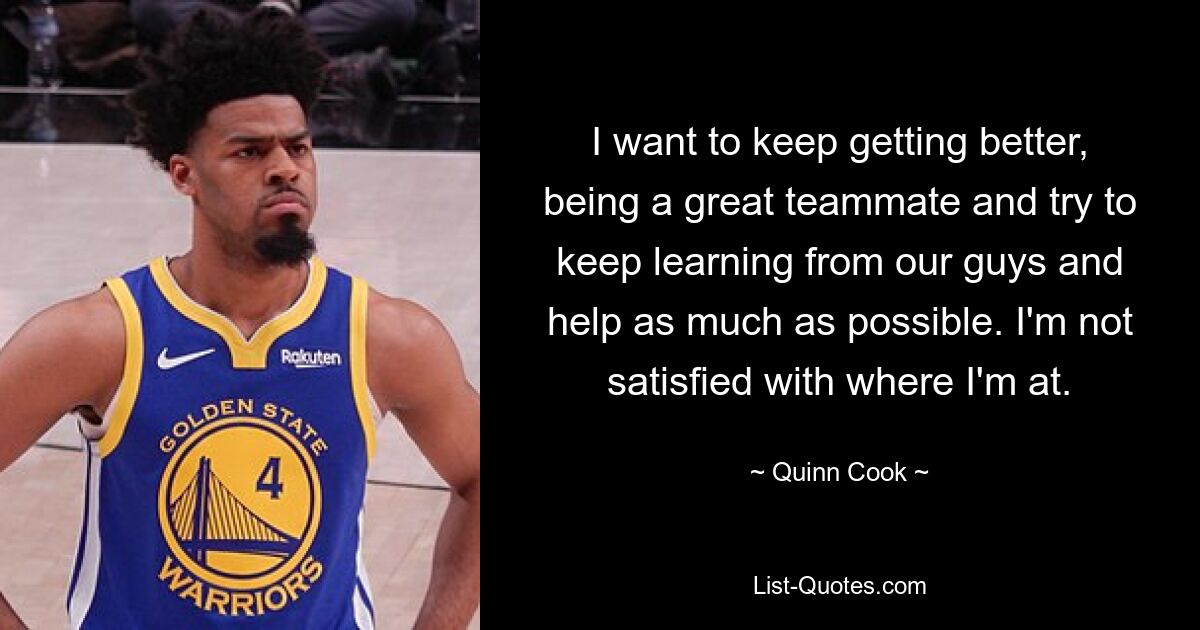 I want to keep getting better, being a great teammate and try to keep learning from our guys and help as much as possible. I'm not satisfied with where I'm at. — © Quinn Cook