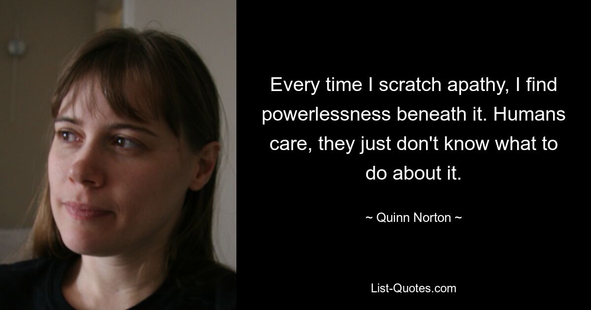 Every time I scratch apathy, I find powerlessness beneath it. Humans care, they just don't know what to do about it. — © Quinn Norton